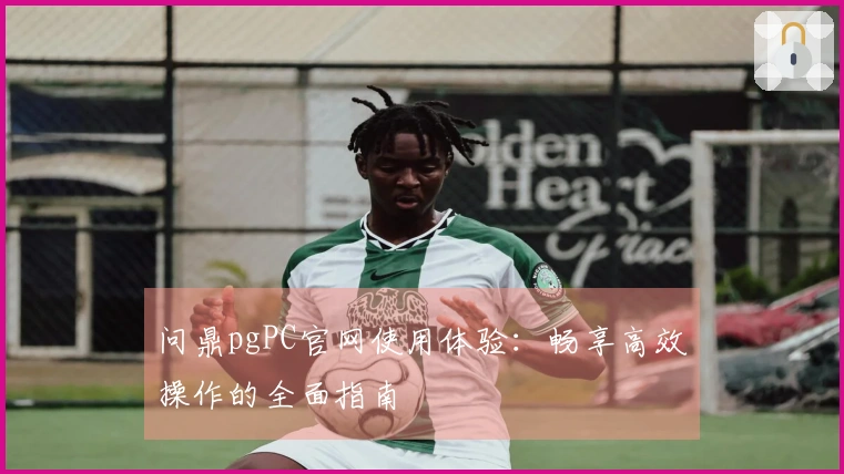 问鼎pgPC官网使用体验:畅享高效操作的全面指南