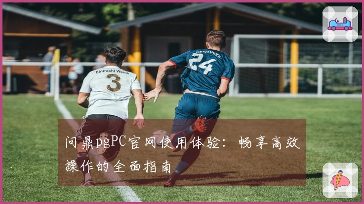 问鼎pgPC官网使用体验：畅享高效操作的全面指南